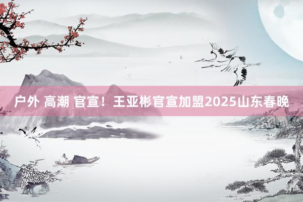 户外 高潮 官宣！王亚彬官宣加盟2025山东春晚