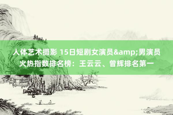 人体艺术摄影 15日短剧女演员&男演员火热指数排名榜：王云云、曾辉排名第一