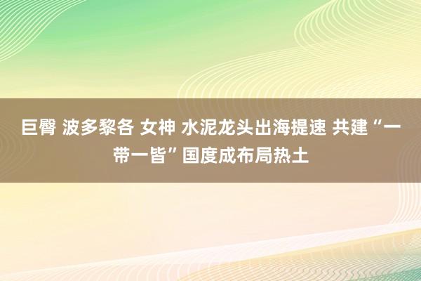 巨臀 波多黎各 女神 水泥龙头出海提速 共建“一带一皆”国度成布局热土