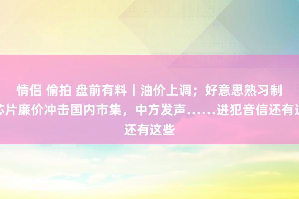 情侣 偷拍 盘前有料丨油价上调；好意思熟习制程芯片廉价冲击国内市集，中方发声……进犯音信还有这些
