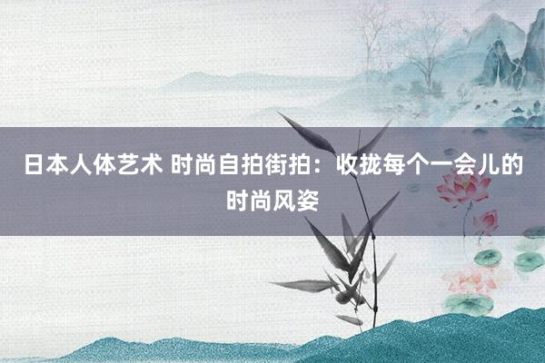 日本人体艺术 时尚自拍街拍：收拢每个一会儿的时尚风姿