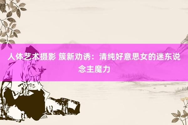 人体艺术摄影 簇新劝诱：清纯好意思女的迷东说念主魔力