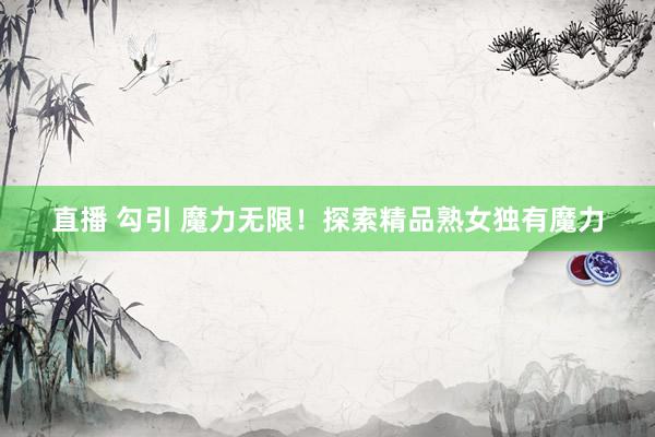 直播 勾引 魔力无限！探索精品熟女独有魔力