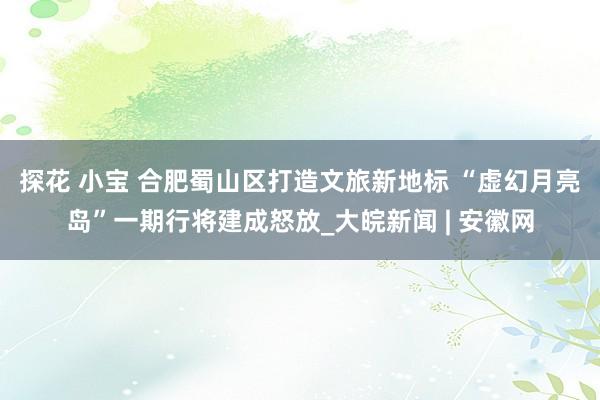 探花 小宝 合肥蜀山区打造文旅新地标 “虚幻月亮岛”一期行将建成怒放_大皖新闻 | 安徽网