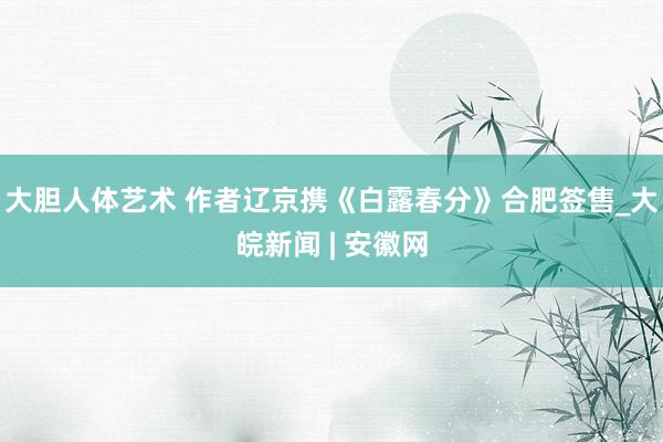 大胆人体艺术 作者﻿辽京携《白露春分》合肥签售_大皖新闻 | 安徽网