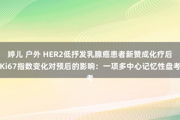 婷儿 户外 HER2低抒发乳腺癌患者新赞成化疗后Ki67指数变化对预后的影响：一项多中心记忆性盘考