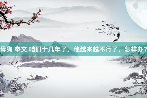 母狗 拳交 咱们十几年了，他越来越不行了，怎样办？