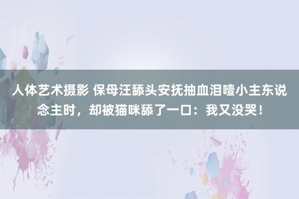 人体艺术摄影 保母汪舔头安抚抽血泪噎小主东说念主时,却被猫咪舔了一口:我又没哭!