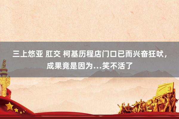 三上悠亚 肛交 柯基历程店门口已而兴奋狂吠，成果竟是因为…笑不活了