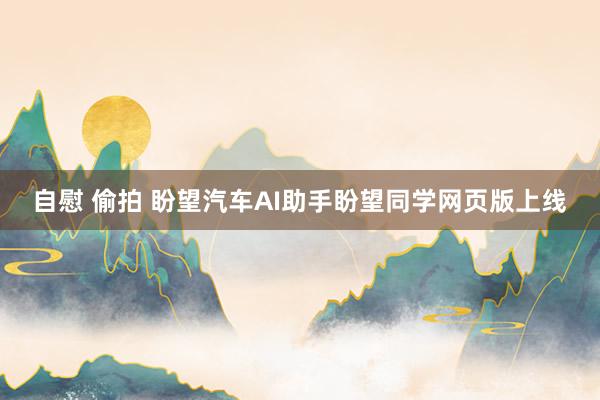 自慰 偷拍 盼望汽车AI助手盼望同学网页版上线