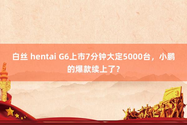 白丝 hentai G6上市7分钟大定5000台，小鹏的爆款续上了？