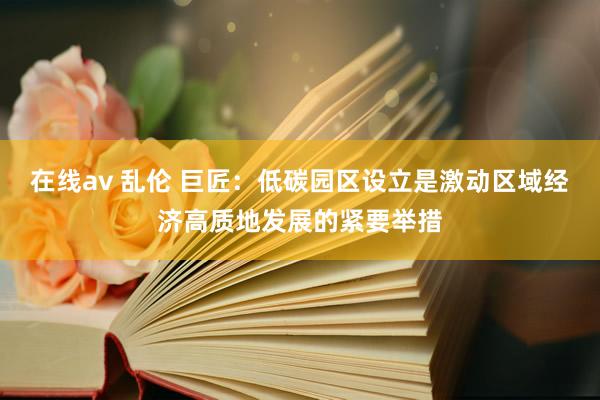 在线av 乱伦 巨匠：低碳园区设立是激动区域经济高质地发展的紧要举措