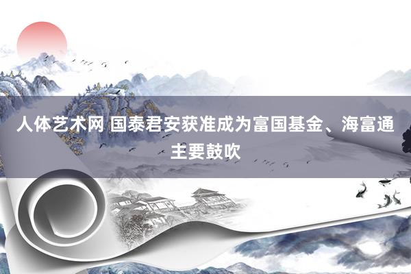 人体艺术网 国泰君安获准成为富国基金、海富通主要鼓吹