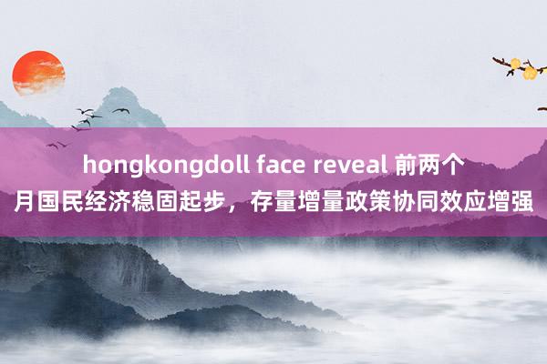 hongkongdoll face reveal 前两个月国民经济稳固起步，存量增量政策协同效应增强