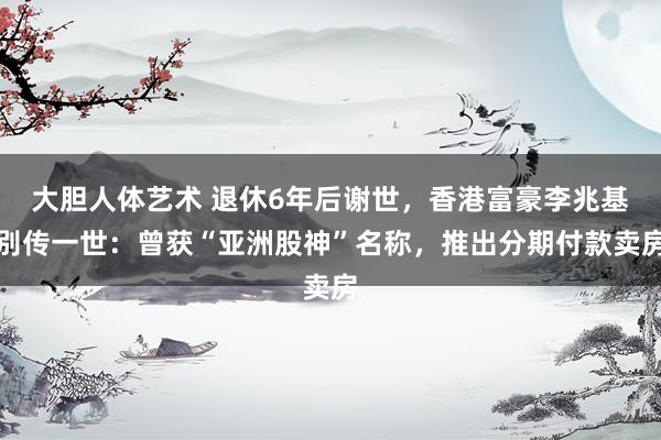 大胆人体艺术 退休6年后谢世，香港富豪李兆基别传一世：曾获“亚洲股神”名称，推出分期付款卖房
