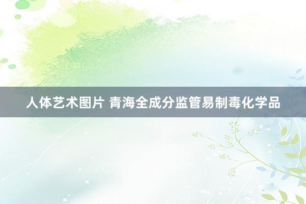 人体艺术图片 青海全成分监管易制毒化学品