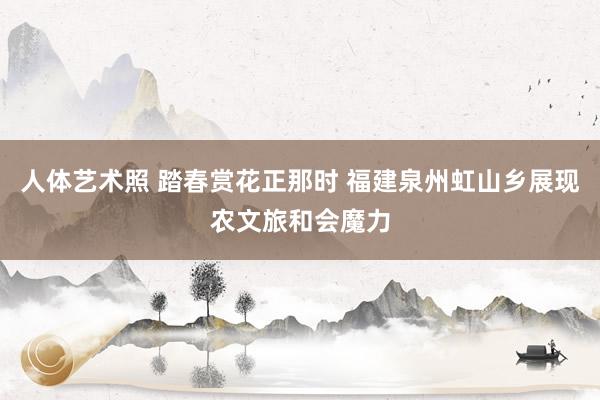 人体艺术照 踏春赏花正那时 福建泉州虹山乡展现农文旅和会魔力