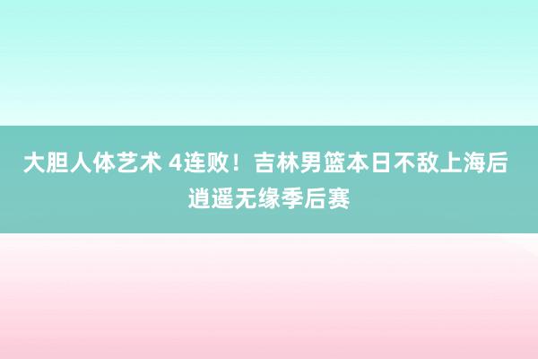 大胆人体艺术 4连败！吉林男篮本日不敌上海后 逍遥无缘季后赛