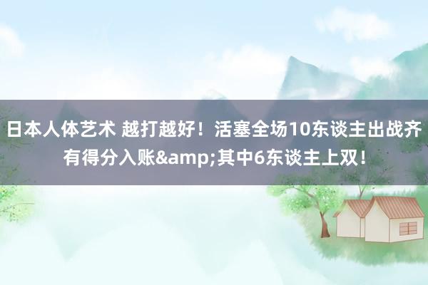 日本人体艺术 越打越好！活塞全场10东谈主出战齐有得分入账&其中6东谈主上双！