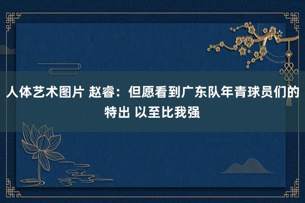 人体艺术图片 赵睿：但愿看到广东队年青球员们的特出 以至比我强