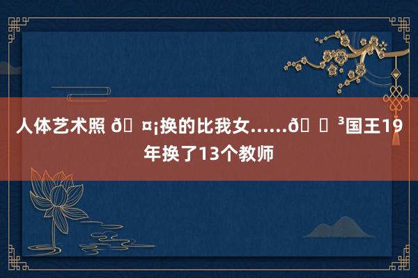 人体艺术照 🤡换的比我女......😳国王19年换了13个教师