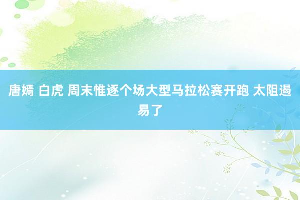 唐嫣 白虎 周末惟逐个场大型马拉松赛开跑 太阻遏易了