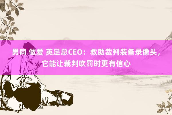 男同 做爱 英足总CEO：救助裁判装备录像头，它能让裁判吹罚时更有信心