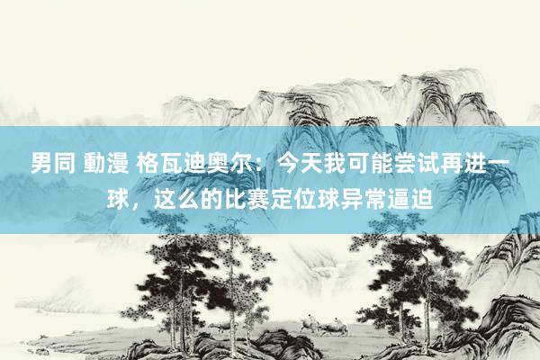 男同 動漫 格瓦迪奥尔：今天我可能尝试再进一球，这么的比赛定位球异常逼迫