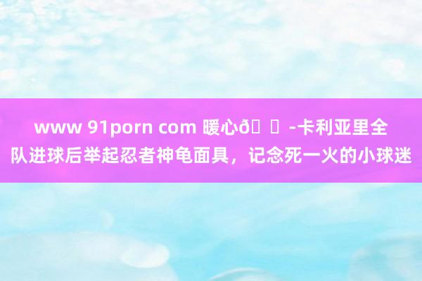 www 91porn com 暖心😭卡利亚里全队进球后举起忍者神龟面具，记念死一火的小球迷