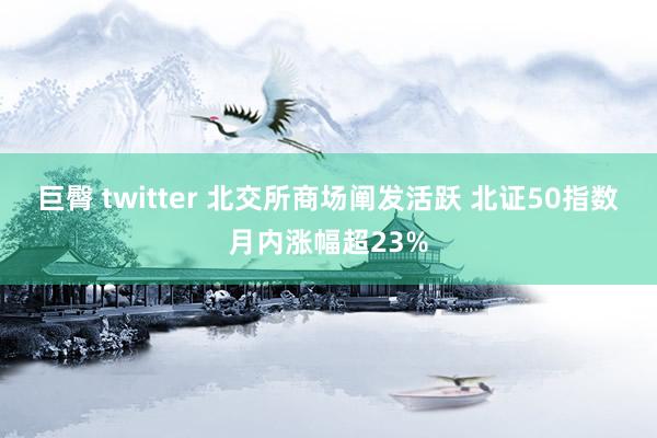 巨臀 twitter 北交所商场阐发活跃 北证50指数月内涨幅超23%
