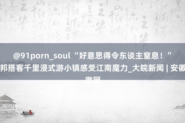@91porn_soul “好意思得令东谈主窒息！”异邦搭客千里浸式游小镇感受江南魔力_大皖新闻 | 安徽网