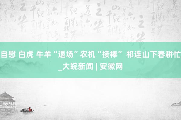 自慰 白虎 牛羊“退场”农机“接棒” 祁连山下春耕忙_大皖新闻 | 安徽网
