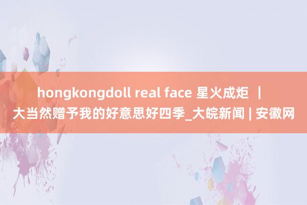 hongkongdoll real face 星火成炬 ｜ 大当然赠予我的好意思好四季_大皖新闻 | 安徽网