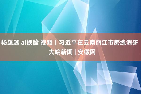 杨超越 ai换脸 视频丨习近平在云南丽江市磨练调研 _大皖新闻 | 安徽网