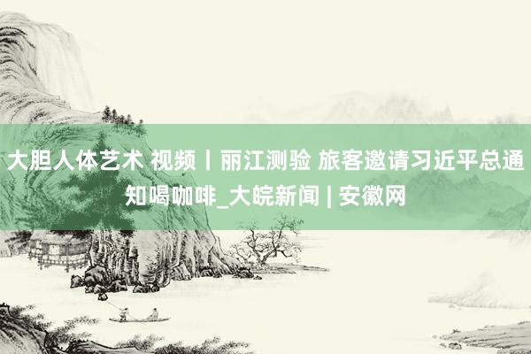 大胆人体艺术 视频丨丽江测验 旅客邀请习近平总通知喝咖啡_大皖新闻 | 安徽网