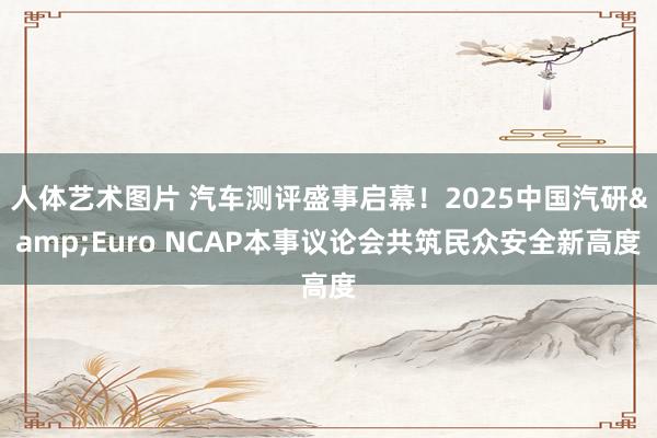 人体艺术图片 汽车测评盛事启幕！2025中国汽研&Euro NCAP本事议论会共筑民众安全新高度