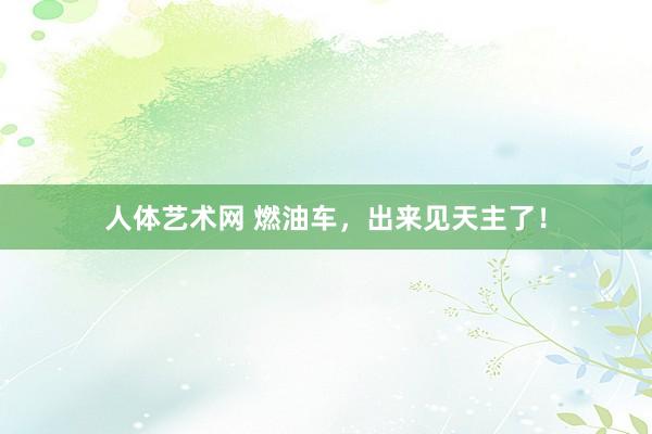 人体艺术网 燃油车，出来见天主了！