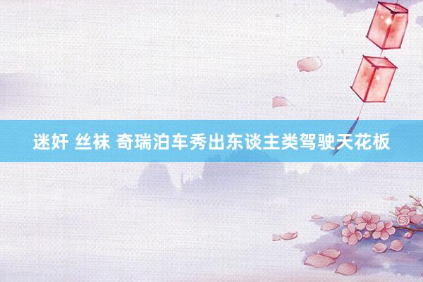 迷奸 丝袜 奇瑞泊车秀出东谈主类驾驶天花板