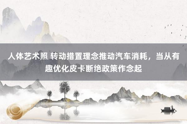 人体艺术照 转动措置理念推动汽车消耗，当从有趣优化皮卡断绝政策作念起