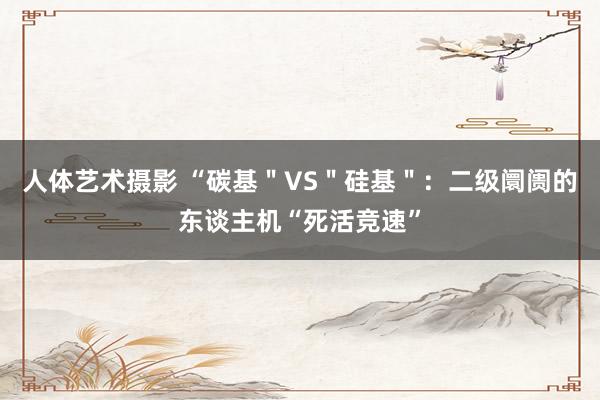 人体艺术摄影 “碳基＂VS＂硅基＂：二级阛阓的东谈主机“死活竞速”