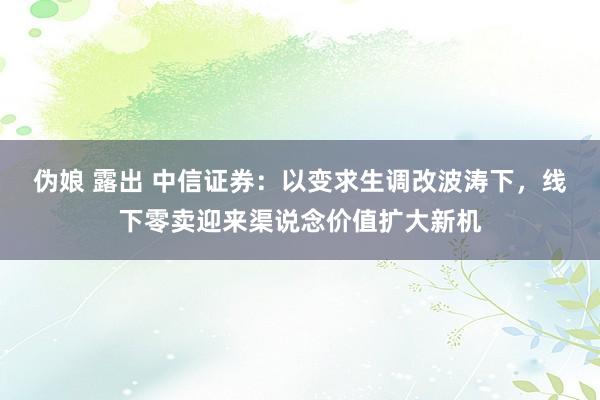 伪娘 露出 中信证券：以变求生调改波涛下，线下零卖迎来渠说念价值扩大新机