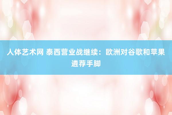 人体艺术网 泰西营业战继续：欧洲对谷歌和苹果遴荐手脚