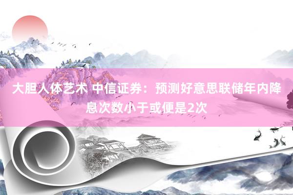 大胆人体艺术 中信证券：预测好意思联储年内降息次数小于或便是2次