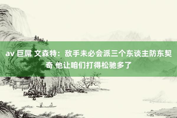 av 巨屌 文森特：敌手未必会派三个东谈主防东契奇 他让咱们打得松驰多了