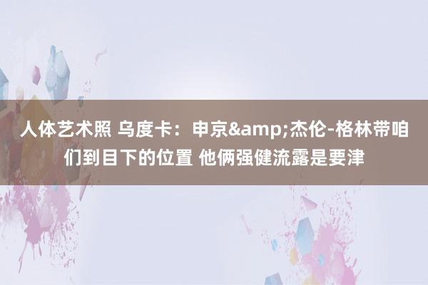 人体艺术照 乌度卡：申京&杰伦-格林带咱们到目下的位置 他俩强健流露是要津