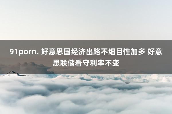 91porn. 好意思国经济出路不细目性加多 好意思联储看守利率不变