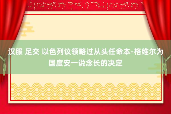 汉服 足交 以色列议领略过从头任命本-格维尔为国度安一说念长的决定
