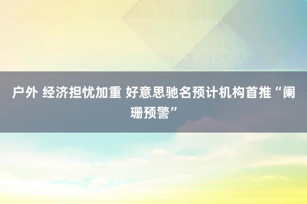 户外 经济担忧加重 好意思驰名预计机构首推“阑珊预警”