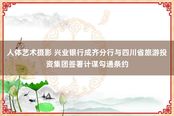 人体艺术摄影 兴业银行成齐分行与四川省旅游投资集团签署计谋勾通条约