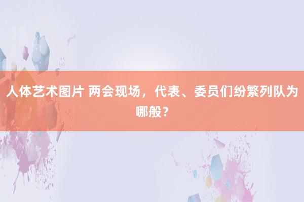 人体艺术图片 两会现场，代表、委员们纷繁列队为哪般？